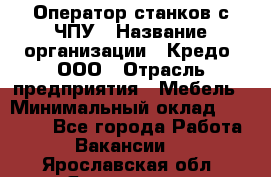 Оператор станков с ЧПУ › Название организации ­ Кредо, ООО › Отрасль предприятия ­ Мебель › Минимальный оклад ­ 60 000 - Все города Работа » Вакансии   . Ярославская обл.,Ярославль г.